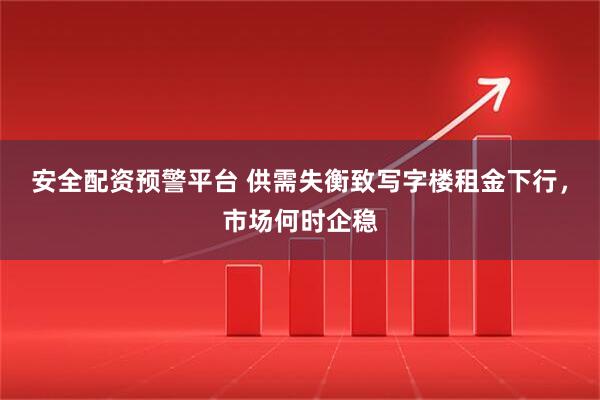 安全配资预警平台 供需失衡致写字楼租金下行，市场何时企稳