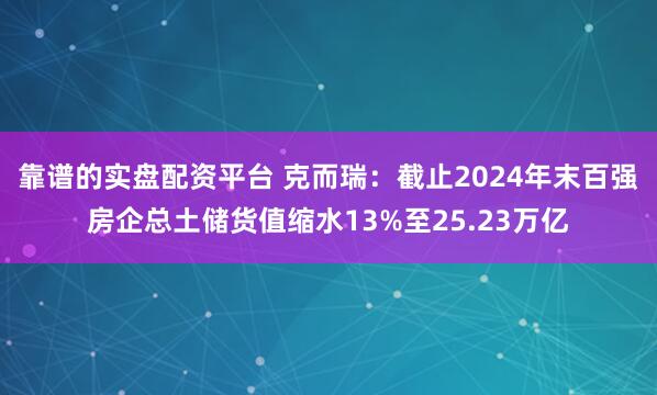 靠谱的实盘配资平台 克而瑞：截止2024年末百强房企总土储货值缩水13%至25.23万亿
