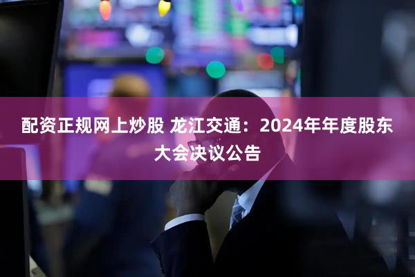 配资正规网上炒股 龙江交通：2024年年度股东大会决议公告
