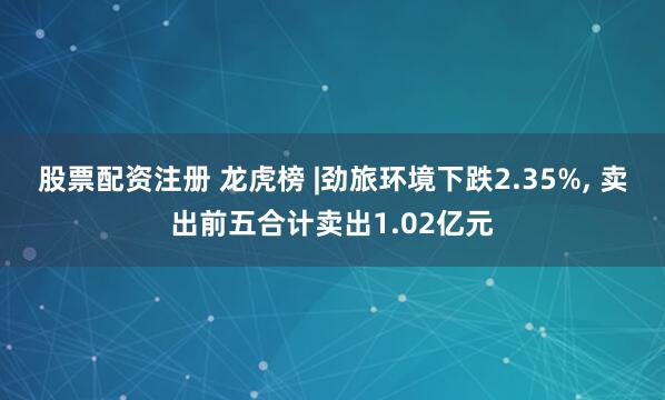 股票配资注册 龙虎榜 |劲旅环境下跌2.35%, 卖出前五合计卖出1.02亿元