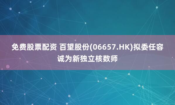 免费股票配资 百望股份(06657.HK)拟委任容诚为新独立核数师