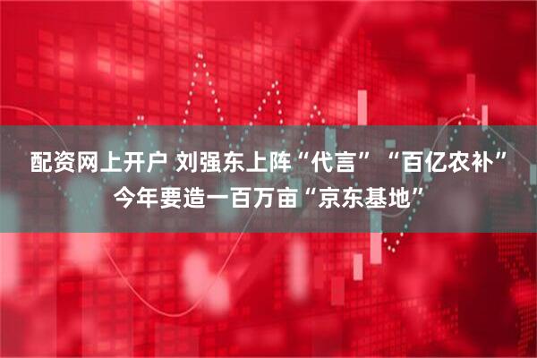 配资网上开户 刘强东上阵“代言” “百亿农补”今年要造一百万亩“京东基地”
