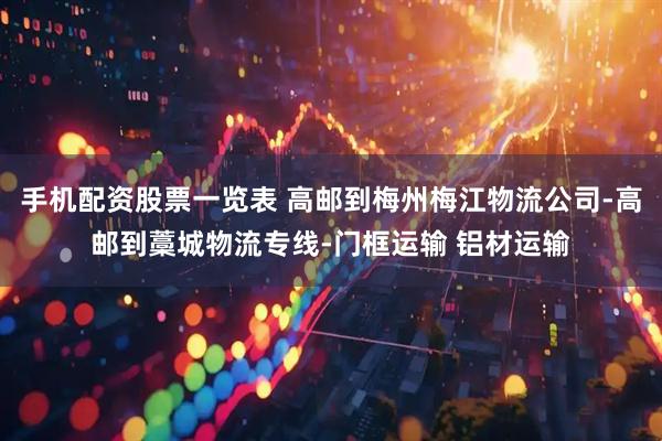 手机配资股票一览表 高邮到梅州梅江物流公司-高邮到藁城物流专线-门框运输 铝材运输