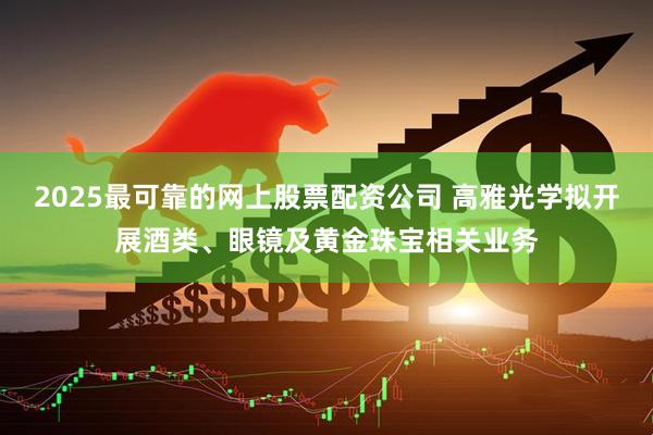 2025最可靠的网上股票配资公司 高雅光学拟开展酒类、眼镜及黄金珠宝相关业务