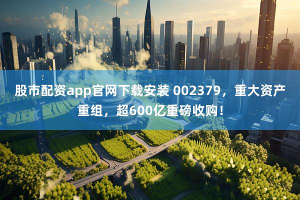 股市配资app官网下载安装 002379，重大资产重组，超600亿重磅收购！