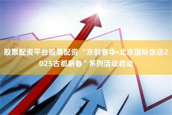 股票配资平台股票配资 “京韵春华•北京国际饭店2025古都新春”系列活动启动