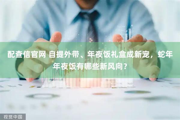 配查信官网 自提外带、年夜饭礼盒成新宠，蛇年年夜饭有哪些新风向？