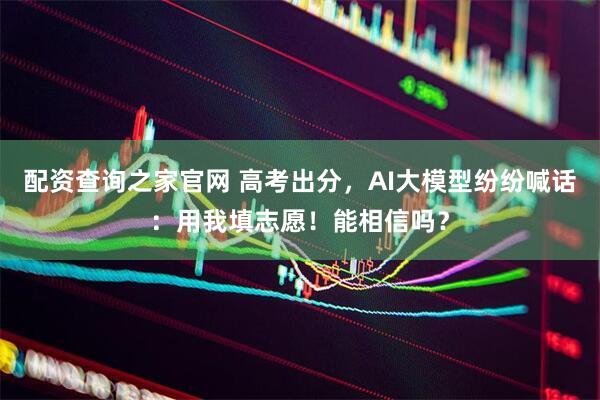 配资查询之家官网 高考出分，AI大模型纷纷喊话：用我填志愿！能相信吗？
